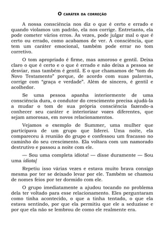 O   CARÁTER DA CORREÇÃO


     A nossa consciência nos diz o que é certo e errado e
quando violamos um padrão, ela nos corrige. Entretanto, ela
pode cometer vários erros. Às vezes, pode julgar mal o que é
certo ou errado, como acabamos de ver. A consciência, que
tem um caráter emocional, também pode errar no tom
corretivo.
     O tom apropriado é firme, mas amoroso e gentil. Deixa
claro o que é certo e o que é errado e não deixa a pessoa se
desviar, mas também é gentil. E o que chamamos de “tom do
Novo Testamento” porque, de acordo com suas palavras,
corrige com “graça e verdade”. Além de sincero, é gentil e
acolhedor.
    Se uma pessoa apanha interiormente de uma
consciência dura, o condutor do crescimento precisa ajudá-la
a mudar o tom de sua própria consciência fazendo-a
conhecer seu caráter e interiorizar vozes diferentes, que
sejam amorosas, em novos relacionamentos.
     Vejamos o exemplo de Summer, uma mulher que
participava de um grupo que liderei. Uma noite, ela
compareceu à reunião do grupo e confessou um fracasso no
caminho do seu crescimento. Ela voltara com um namorado
destrutivo e passou a noite com ele.
    — Sou uma completa idiota! — disse duramente — Sou
uma idiota]
    Repetiu isso várias vezes e estava muito brava consigo
mesma por ter se deixado levar por ele. Também se chamou
de nomes feios por ter dormido com ele.
     O grupo imediatamente a ajudou tocando no problema
dela ter voltado para esse relacionamento. Eles perguntaram
como tinha acontecido, o que a tinha tentado, o que ela
estava sentindo, por que ela permitiu que ele a seduzisse e
por que ela não se lembrou de como ele realmente era.
 
