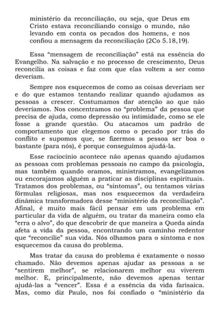 ministério da reconciliação, ou seja, que Deus em
    Cristo estava reconciliando consigo o mundo, não
    levando em conta os pecados dos homens, e nos
    confiou a mensagem da reconciliação (2Co 5.18,19).

    Essa “mensagem de reconciliação” está na essência do
Evangelho. Na salvação e no processo de crescimento, Deus
reconcilia as coisas e faz com que elas voltem a ser como
deveriam.
     Sempre nos esquecemos de como as coisas deveriam ser
e do que estamos tentando realizar quando ajudamos as
pessoas a crescer. Costumamos dar atenção ao que não
deveríamos. Nos concentramos no “problema” da pessoa que
precisa de ajuda, como depressão ou intimidade, como se ele
fosse a grande questão. Ou atacamos um padrão de
comportamento que elegemos como o pecado por trás do
conflito e supomos que, se fizermos a pessoa ser boa o
bastante (para nós), é porque conseguimos ajudá-la.
     Esse raciocínio acontece não apenas quando ajudamos
as pessoas com problemas pessoais no campo da psicologia,
mas também quando oramos, ministramos, evangelizamos
ou encorajamos alguém a praticar as disciplinas espirituais.
Tratamos dos problemas, ou “sintomas”, ou tentamos várias
fórmulas religiosas, mas nos esquecemos da verdadeira
dinâmica transformadora desse “ministério da reconciliação”.
Afinal, é muito mais fácil pensar em um problema em
particular da vida de alguém, ou tratar da maneira como ela
“erra o alvo”, do que descobrir de que maneira a Queda ainda
afeta a vida da pessoa, encontrando um caminho redentor
que “reconcilie” sua vida. Nós olhamos para o sintoma e nos
esquecemos da causa do problema.
     Mas tratar da causa do problema é exatamente o nosso
chamado. Não devemos apenas ajudar as pessoas a se
“sentirem melhor”, se relacionarem melhor ou viverem
melhor. E, principalmente, não devemos apenas tentar
ajudá-las a “vencer”. Essa é a essência da vida farisaica.
Mas, como diz Paulo, nos foi confiado o “ministério da
 