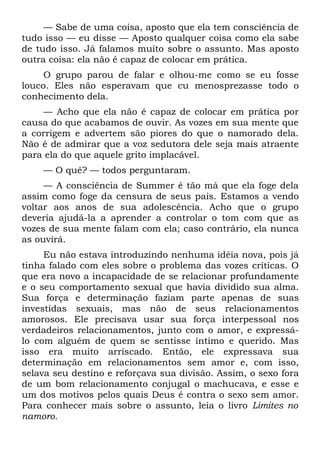 — Sabe de uma coisa, aposto que ela tem consciência de
tudo isso — eu disse — Aposto qualquer coisa como ela sabe
de tudo isso. Já falamos muito sobre o assunto. Mas aposto
outra coisa: ela não é capaz de colocar em prática.
     O grupo parou de falar e olhou-me como se eu fosse
louco. Eles não esperavam que cu menosprezasse todo o
conhecimento dela.
    — Acho que ela não é capaz de colocar em prática por
causa do que acabamos de ouvir. As vozes em sua mente que
a corrigem e advertem são piores do que o namorado dela.
Não é de admirar que a voz sedutora dele seja mais atraente
para ela do que aquele grito implacável.
    — O quê? — todos perguntaram.
     — A consciência de Summer é tão má que ela foge dela
assim como foge da censura de seus pais. Estamos a vendo
voltar aos anos de sua adolescência. Acho que o grupo
deveria ajudá-la a aprender a controlar o tom com que as
vozes de sua mente falam com ela; caso contrário, ela nunca
as ouvirá.
     Eu não estava introduzindo nenhuma idéia nova, pois já
tinha falado com eles sobre o problema das vozes críticas. O
que era novo a incapacidade de se relacionar profundamente
e o seu comportamento sexual que havia dividido sua alma.
Sua força e determinação faziam parte apenas de suas
investidas sexuais, mas não de seus relacionamentos
amorosos. Ele precisava usar sua força interpessoal nos
verdadeiros relacionamentos, junto com o amor, e expressá-
lo com alguém de quem se sentisse íntimo e querido. Mas
isso era muito arriscado. Então, ele expressava sua
determinação em relacionamentos sem amor e, com isso,
selava seu destino e reforçava sua divisão. Assim, o sexo fora
de um bom relacionamento conjugal o machucava, e esse e
um dos motivos pelos quais Deus é contra o sexo sem amor.
Para conhecer mais sobre o assunto, leia o livro Limites no
namoro.
 