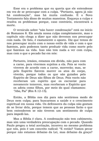Esse era o problema que eu queria que ele entendesse
em vez de se preocupar com a culpa. “Portanto, agora já não
há condenação”, mas há muita confusão. E o Novo
Testamento fala disso de muitas maneiras. Esqueça a culpa e
resolva os problemas porque, caso contrário, encontrará a
morte.
     O versículo sobre “não haver condenação” está no início
de Romanos 8. Ele anula nossa culpa completamente, mas o
capítulo não chega a dizer que não devemos nos preocupar
com nada. De fato, é exatamente o oposto. Diz que temos de
nos preocupar muito com o nosso estilo de vida e com o que
fazemos, pois podemos tanto produzir vida como morte pelo
que fazemos na vida. Isso não tem nada a ver com culpa,
mas com o que o pecado faz em nós:

    Portanto, irmãos, estamos em dívida, não para com
    a carne, para vivermos sujeitos a ela. Pois se vocês
    viverem de acordo com a carne, morrerão; mas, se
    pelo Espírito fizerem morrer os atos do corpo,
    viverão, porque todos os que são guiados pelo
    Espírito de Deus são filhos de Deus. Pois vocês não
    receberam um espírito que os escravize para
    novamente temerem, mas receberam o Espírito que
    os adota como filhos, por meio do qual clamamos:
    “Aba, Pai” (Rm 8.12-15).

     Então, a Bíblia nos diz para não sentirmos medo de
Deus nem culpa; para buscarmos a saúde e o crescimento
espiritual em nossa vida. Os defensores da culpa não gostam
de se livrar dela, porque temem que as pessoas farão o que
bem entenderem se não tiverem um sentimento de culpa
para impedi-las.
    Mas a Bíblia é clara. A condenação não tem cabimento,
mas sim uma verdadeira preocupação com o pecado. Quando
Paulo pregou a total aceitação, incorreu no mesmo problema
que nós, pois é um conceito radical: “E então? Vamos pecar
porque não estamos debaixo da Lei, mas debaixo da graça?
 