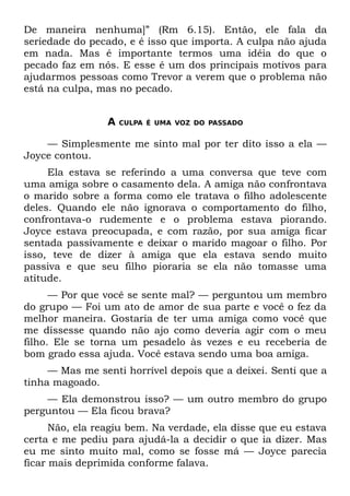 De maneira nenhuma]” (Rm 6.15). Então, ele fala da
seriedade do pecado, e é isso que importa. A culpa não ajuda
em nada. Mas é importante termos uma idéia do que o
pecado faz em nós. E esse é um dos principais motivos para
ajudarmos pessoas como Trevor a verem que o problema não
está na culpa, mas no pecado.


                 A   CULPA É UMA VOZ DO PASSADO


    — Simplesmente me sinto mal por ter dito isso a ela —
Joyce contou.
     Ela estava se referindo a uma conversa que teve com
uma amiga sobre o casamento dela. A amiga não confrontava
o marido sobre a forma como ele tratava o filho adolescente
deles. Quando ele não ignorava o comportamento do filho,
confrontava-o rudemente e o problema estava piorando.
Joyce estava preocupada, e com razão, por sua amiga ficar
sentada passivamente e deixar o marido magoar o filho. Por
isso, teve de dizer à amiga que ela estava sendo muito
passiva e que seu filho pioraria se ela não tomasse uma
atitude.
      — Por que você se sente mal? — perguntou um membro
do grupo — Foi um ato de amor de sua parte e você o fez da
melhor maneira. Gostaria de ter uma amiga como você que
me dissesse quando não ajo como deveria agir com o meu
filho. Ele se torna um pesadelo às vezes e eu receberia de
bom grado essa ajuda. Você estava sendo uma boa amiga.
     — Mas me senti horrível depois que a deixei. Senti que a
tinha magoado.
    — Ela demonstrou isso? — um outro membro do grupo
perguntou — Ela ficou brava?
      Não, ela reagiu bem. Na verdade, ela disse que eu estava
certa e me pediu para ajudá-la a decidir o que ia dizer. Mas
eu me sinto muito mal, como se fosse má — Joyce parecia
ficar mais deprimida conforme falava.
 
