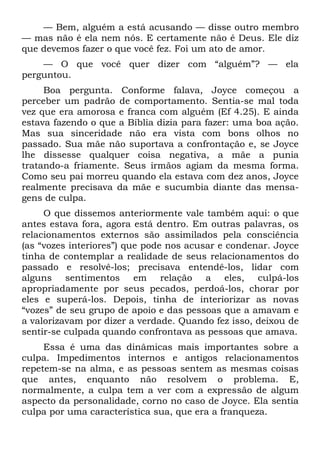 — Bem, alguém a está acusando — disse outro membro
— mas não é ela nem nós. E certamente não é Deus. Ele diz
que devemos fazer o que você fez. Foi um ato de amor.
    — O que você quer dizer com “alguém”? — ela
perguntou.
     Boa pergunta. Conforme falava, Joyce começou a
perceber um padrão de comportamento. Sentia-se mal toda
vez que era amorosa e franca com alguém (Ef 4.25). E ainda
estava fazendo o que a Bíblia dizia para fazer: uma boa ação.
Mas sua sinceridade não era vista com bons olhos no
passado. Sua mãe não suportava a confrontação e, se Joyce
lhe dissesse qualquer coisa negativa, a mãe a punia
tratando-a friamente. Seus irmãos agiam da mesma forma.
Como seu pai morreu quando ela estava com dez anos, Joyce
realmente precisava da mãe e sucumbia diante das mensa-
gens de culpa.
     O que dissemos anteriormente vale também aqui: o que
antes estava fora, agora está dentro. Em outras palavras, os
relacionamentos externos são assimilados pela consciência
(as “vozes interiores”) que pode nos acusar e condenar. Joyce
tinha de contemplar a realidade de seus relacionamentos do
passado e resolvê-los; precisava entendê-los, lidar com
alguns sentimentos em relação a eles, culpá-los
apropriadamente por seus pecados, perdoá-los, chorar por
eles e superá-los. Depois, tinha de interiorizar as novas
“vozes” de seu grupo de apoio e das pessoas que a amavam e
a valorizavam por dizer a verdade. Quando fez isso, deixou de
sentir-se culpada quando confrontava as pessoas que amava.
     Essa é uma das dinâmicas mais importantes sobre a
culpa. Impedimentos internos e antigos relacionamentos
repetem-se na alma, e as pessoas sentem as mesmas coisas
que antes, enquanto não resolvem o problema. E,
normalmente, a culpa tem a ver com a expressão de algum
aspecto da personalidade, corno no caso de Joyce. Ela sentia
culpa por uma característica sua, que era a franqueza.
 
