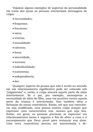 Vejamos alguns exemplos de aspectos da personalidade
em torno dos quais as pessoas interiorizam mensagens de
culpa:
    • necessidades;
    • fraquezas;
    • fracassos;
    • raiva;
    • tristeza;
    • sexualidade;
    • talentos;
    • força;
    • sinceridade;
    • sucesso;
    • individualidade;
    • autonomia;
    • independência;
    • dor.
     Qualquer aspecto da pessoa que não é aceito ou atacado
em um relacionamento significativo pode ser colocado sob
“julgamento” e, então, a culpa atacará aquela parte da alma
interiormente. Se o pai, por exemplo, menospreza a
necessidade de afeto do filho, uma voz punitiva contra aquela
parte da criança é interiorizada. Isso também afeta a
formação da nossa consciência. Então, até que sua consciên-
cia seja modificada, essa pessoa sentirá culpa sempre que
expressar uma característica sua, mesmo que seja boa.
Então, em geral, as pessoas precisam se expressar em
relacionamentos novos e seguros a fim de obter a cura e o
encorajamento que Deus provê para restaurar sua alma.
Uma nova consciência precisa ser interiorizada e de-
 