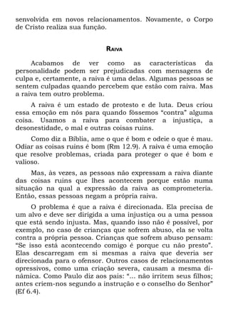 senvolvida em novos relacionamentos. Novamente, o Corpo
de Cristo realiza sua função.


                            RAIVA

     Acabamos de ver como as características da
personalidade podem ser prejudicadas com mensagens de
culpa e, certamente, a raiva é uma delas. Algumas pessoas se
sentem culpadas quando percebem que estão com raiva. Mas
a raiva tem outro problema.
     A raiva é um estado de protesto e de luta. Deus criou
essa emoção em nós para quando fôssemos “contra” alguma
coisa. Usamos a raiva para combater a injustiça, a
desonestidade, o mal e outras coisas ruins.
     Como diz a Bíblia, ame o que é bom e odeie o que é mau.
Odiar as coisas ruins é bom (Rm 12.9). A raiva é uma emoção
que resolve problemas, criada para proteger o que é bom e
valioso.
     Mas, às vezes, as pessoas não expressam a raiva diante
das coisas ruins que lhes acontecem porque estão numa
situação na qual a expressão da raiva as comprometeria.
Então, essas pessoas negam a própria raiva.
     O problema é que a raiva é direcionada. Ela precisa de
um alvo e deve ser dirigida a uma injustiça ou a uma pessoa
que está sendo injusta. Mas, quando isso não é possível, por
exemplo, no caso de crianças que sofrem abuso, ela se volta
contra a própria pessoa. Crianças que sofrem abuso pensam:
“Se isso está acontecendo comigo é porque cu não presto”.
Elas descarregam em si mesmas a raiva que deveria ser
direcionada para o ofensor. Outros casos de relacionamentos
opressivos, como uma criação severa, causam a mesma di-
nâmica. Como Paulo diz aos pais: “... não irritem seus filhos;
antes criem-nos segundo a instrução e o conselho do Senhor”
(Ef 6.4).
 