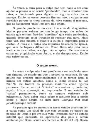 Às vezes, a cura para a culpa não tem nada a ver com
ajudar a pessoa a se sentir “perdoada”, mas a resolver sua
raiva, a direcioná-la para alguém ou alguma coisa que a
mereça. Então, se essas pessoas fizerem isso, a culpa estará
resolvida porque se trata apenas da raiva contra si mesmas,
que as faz parecer “más”, embora não sejam.
     O grande problema no caso é o erro de diagnóstico.
Muitas pessoas sofrem por um longo tempo nas mãos de
outras que tentam fazê-las “acreditar” que estão perdoadas,
quando deveriam estar tratando de resolver sua raiva. Mais
uma vez, isso mostra o quanto a culpa é imprópria para o
cristão. A raiva e a culpa são impulsos basicamente iguais,
que vêm de lugares diferentes. Como Deus não está mais
irado com os cristãos, a culpa não se aplica. Ele removeu a
culpa na propiciação com Jesus, e ela desapareceu. Então
não existe culpa.


                      O   ESTADO INFANTIL


     Às vezes a culpa não é um problema a ser resolvido, mas
um sintoma do estado em que a pessoa se encontra. Se um
adulto não cresceu emocionalmente até se tornar igual a
(irmão de) outros adultos, como a Bíblia ensina (v. Mt
23.8,9), ele tratará as pessoas maduras como figuras
paternas. Ele se sentirá “inferior” aos outros e, portanto,
sujeito à sua aprovação ou reprovação. E um estado de
“culpa” permanente, como se sempre estivesse sob
julgamento. Para saber mais sobre o assunto leia a seção
sobre a idade adulta no meu livro Changes that heal
[Mudanças que curam].
     As pessoas que se encontram nesse estado precisam ver
a culpa como um sinal de que elas colocam os outros na
posição de Deus-o-pai em sua vida. Precisam sair do estado
infantil que necessita da aprovação dos pais e serem
adotadas por Deus, sendo obedientes a ele (Gl 4.1 -5). Dessa
 
