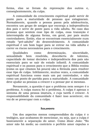 forma, elas se livram da        reprovação   dos   outros   e,
conseqüentemente, da culpa.
     A comunidade do crescimento espiritual pode servir de
ponte para a maturidade de pessoas que estagnaram.
Normalmente, quando a pessoa passa pela adolescência,
encontra um grupo de amigos que encoraja a independência
dos pais e serve de ponte para a vida adulta. No caso das
pessoas que sentem esse tipo de culpa, essa transição é
interrompida de alguma forma, em geral, por pais muito
controladores. Então, elas se encontram essencialmente num
estado “pré-adulto” do desenvolvimento. A comunidade
espiritual é um bom lugar para se entrar na vida adulta e
correr os riscos necessários para o crescimento.
     Qualidades      como      determinação,      sinceridade,
sexualidade bem resolvida, descoberta de talentos,
capacidade de tomar decisões e independência dos pais são
essenciais para se sair do estado infantil. A comunidade
espiritual e os passos para o crescimento que a Bíblia ensina
(como os que citamos há pouco) são a fórmula para resolver
esse tipo de culpa. Infelizmente, muitas vezes, a comunidade
espiritual funciona como mais um pai controlador, e não
como um ponto de partida para a maturidade. A comunidade
deve ajudar as pessoas a crescer e a pensar por si mesmas.
     Novamente, a questão é que o problema nem sempre é o
problema. A culpa nunca foi o problema. A culpa é apenas o
sintoma de uma pessoa imatura, e cuja tarefa é crescer. A
responsabilidade da comunidade é fazer isso acontecer, em
vez de se preocupar com a culpa.


                         ISOLAMENTO

     Um dos aspectos menos compreendidos da culpa é o
teológico, que acabamos de mencionar, ou seja, que a culpa é
basicamente a separação do amor. Como disse João: “No
amor não há medo; ao contrário o perfeito amor expulsa o
 