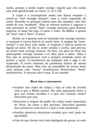 medo, porque o medo supõe castigo. Aquele que tem medo
não está aperfeiçoado no amor” (1 Jo 4.18).
     A culpa e o conseqüente medo não dizem respeito a
sentir-se “mal consigo mesmo”, mas a estar separado do
amor. Quando as pessoas sabem que são amadas, não têm
medo de sua “maldade”. Elas se sentem aceitas e seguras e
não precisam se sentir “bem” consigo mesmas para ficarem
seguras. O amor faz isso. O amor e tudo. Na Bíblia, o oposto
de “mau” não é “bom”. É amor.
     Então, se a pessoa está se sentindo mal consigo mesma,
a resposta é nunca fazê-la se sentir bem. A viagem da “auto-
estima” é um beco sem saída. A resposta é fazê-la sentir-se
ligada ao amor. Se ela se sente amada e aceita, não precisa
se sentir bem consigo mesma. De fato, ela pára de ficar tão
preocupada consigo mesma e se abre para o amor. Adão e
Eva não se preocupavam com a própria maldade antes de
perder o amor. O sentimento da maldade não é algo a ser
superado. E outro sintoma do problema básico de nossa
dissociação do amor. Não caia na armadilha de tentar fazer
uma pessoa com “maus” sentimentos desenvolver “bons”
sentimentos. A solução não é essa. E ser amado.


                  DICAS   PARA O CRESCIMENTO:


    • Analise sua visão da culpa e veja se está de acordo
      com o que a Bíblia ensina. Há uma separação entre o
      que sua mente acredita e o que seu coração sente?
      Descubra por quê.
    • Encontre a origem do poder da culpa como separação
      de Deus, do amor e das pessoas. Descubra quando
      isso aconteceu com você e o que a está mantendo.
    • Analise possíveis doutrinas erradas que você pode ter
      aprendido.
    • Veja de que forma você está desligado da graça: se está
 