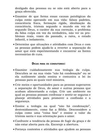 desligado das pessoas ou se não está aberto para a
 graça oferecida.
• Examine de que forma essas causas patológicas da
  culpa estão operando em sua vida: falsos padrões,
  consciência fraca, formação rígida, idealização da
  consciência, tristeza segundo o mundo em vez de
  segundo Deus, o caráter da sua correção, o problema
  da falsa culpa em vez da verdadeira, não ver os pro-
  blemas reais, vozes do passado, a raiva, o estado
  infantil, o isolamento.
• Determine que situações e atividades com Deus e com
  as pessoas podem ajudá-lo a reverter a separação do
  amor que está experimentando e encontrar as fontes
  necessárias de cura.


             DICAS   PARA OS CONDUTORES:


• Examine cuidadosamente sua teologia da culpa.
  Descubra se na sua visão “não há condenação” ou se
  ela sutilmente ainda ensina e comunica a lei às
  pessoas para as quais você ministra.
• Crie meios e oportunidades para as pessoas superarem
  a separação de Deus, do amor e outras pessoas que
  acabam alimentando a culpa. Crie um ambiente no
  qual as pessoas possam confessar e sentir-se seguras e
  planeje atividades para promover a confissão e a
  segurança.
• Ensine a teologia na qual “não há condenação”,
  destemidamente, como faz a Bíblia. Desconsidere a
  culpa como uma “coisa boa” e ensine o valor da
  tristeza santa e sua orientação para o amor.
• Confronte a tendência da pessoa de fugir da graça e de
  não estar aberta para ela. Encoraje a abertura.
• Forneça contextos e atividades que ajudem as pessoas
 