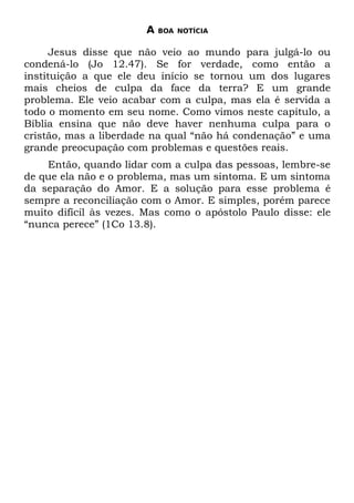 A   BOA NOTÍCIA


      Jesus disse que não veio ao mundo para julgá-lo ou
condená-lo (Jo 12.47). Se for verdade, como então a
instituição a que ele deu início se tornou um dos lugares
mais cheios de culpa da face da terra? E um grande
problema. Ele veio acabar com a culpa, mas ela é servida a
todo o momento em seu nome. Como vimos neste capítulo, a
Bíblia ensina que não deve haver nenhuma culpa para o
cristão, mas a liberdade na qual “não há condenação” e uma
grande preocupação com problemas e questões reais.
    Então, quando lidar com a culpa das pessoas, lembre-se
de que ela não e o problema, mas um sintoma. E um sintoma
da separação do Amor. E a solução para esse problema é
sempre a reconciliação com o Amor. E simples, porém parece
muito difícil às vezes. Mas como o apóstolo Paulo disse: ele
“nunca perece” (1Co 13.8).
 