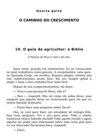 Quarta parte


         O CAMINHO DO CRESCIMENTO




      10. O guia do agricultor: a Bíblia

               A Palavra de Deus é vida e dá vida.



     Anos atrás, quando era seminarista, fui ao restaurante
no qual trabalhava como garçom. A recepcionista, uma garo-
ta chamada Cindy, me recebeu. Éramos amigos, embora não
nos conhecêssemos muito bem. Ela era sempre gentil e
alegre e fazia o meu trabalho ficar mais fácil.
    Depois de nos cumprimentarmos, ela disse:
    — Você é uma pessoa de Deus, não é?
     — Sou — respondi. Não sei como ela sabia disso, mas
imaginei que alguém devia ter mencionado para ela que eu
estava fazendo seminário.
    — Posso fazer uma pergunta sobre Deus?
     Ora, se você quer fazer um estudante de teologia feliz,
faça essa pergunta. Foi o céu para mim. Toda a minha
existência estava fazendo sentido! Todo aquele estudo e agora
alguém me pedia uma informação sobre uma coisa pela qual
eu era obcecado! Na mesma hora, respondi:
    — Claro.
 