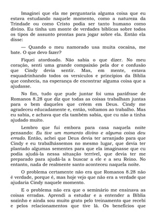 Imaginei que ela me perguntaria alguma coisa que eu
estava estudando naquele momento, como a natureza da
Trindade ou como Cristo podia ser tanto humano como
divino. Eu tinha um monte de verdades bíblicas sobre todos
os tipos de assunto prontas para jogar sobre ela. Então ela
disse:
     — Quando o meu namorado usa muita cocaína, me
bate. O que devo fazer?
    Fiquei atordoado. Não sabia o que dizer. No meu
coração, senti uma grande compaixão pela dor e confusão
que Cindy devia sentir. Mas, em mente, estava
esquadrinhando todos os versículos e princípios da Bíblia
que conhecia, na esperança de encontrar alguma coisa que a
ajudasse.
     No fim, tudo que pude juntar foi uma paráfrase de
Romanos 8.28 que diz que todas as coisas trabalham juntas
para o bem daqueles que crêem em Deus. Cindy me
agradeceu educadamente e, então, voltamos ao trabalho. Mas
eu sabia, e achava que ela também sabia, que cu não a tinha
ajudado muito.
     Lembro que fui embora para casa naquela noite
pensando: Eu tive um momento divino e alguma coisa deu
errado. Então, achei que Deus devia ter arranjado para que
Cindy e eu trabalhássemos no mesmo lugar, que devia ter
plantado algumas sementes para que ela imaginasse que cu
podia ajudá-la nessa situação terrível, que devia ter me
preparado para ajudá-la a buscar a ele e a seu Reino. No
entanto, nada de realmente santo aconteceu naquela noite.
     O problema certamente não era que Romanos 8.28 não
é verdade, porque é, mas hoje vejo que não era a verdade que
ajudaria Cindy naquele momento.
     E o problema não era que o seminário me ensinava as
coisas erradas. Aprendi a estudar e a entender a Bíblia
sozinho e ainda sou muito grato pelo treinamento que recebi
e pelos relacionamentos que tive lá. Os benefícios que
 