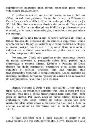experimentei naqueles anos foram essenciais para minha
vida e meu trabalho hoje.
     O problema era eu, ou melhor, como eu via a obra da
Bíblia na vida das pessoas. Na minha cabeça, a Palavra de
Deus é viva e eficaz (Hb 4.12) e não volta para Deus vazia (Is
55.11J. Não tinha a menor dúvida do poder de Deus pelas
Escrituras. E cria nas disciplinas bíblicas e praticava-as com
o estudo, a leitura, a memorização, a oração, o compromisso
e a entrega.
     Entretanto, não tinha um conceito formado de como a
Bíblia tratava do processo de crescimento espiritual. Como
aconteceu com Henry, eu achava que compreender a teologia,
a nossa posição em Cristo e o quanto Deus nos ama e
valoriza era a chave para resolver os problemas e ser um
cristão próspero e vitorioso.
     No entanto, Cindy não ganhou muita esperança depois
de nossa conversa e, pensando sobre isso, percebi que
enfrentava o mesmo dilema. Embora a Palavra de Deus
tivesse me dado esperança, segurança e fé, ainda tinha
conflitos e defeitos pessoais que não tinham sido
transformados profunda e completamente. Acabei lutando as
mesmas batalhas, tentando resolver as coisas pela renovação
do compromisso, pela luta e pelo esforço.


     Então, busquei a Deus e pedi sua ajuda. Disse algo do
tipo: “Deus, eu realmente acredito que tens a cura em sua
Palavra, mas não a estou encontrando nem para mim, nem
para os outros. Por favor, abra os meus olhos”. Com isso,
embarquei num longo estudo da Bíblia, dessa vez sem
nenhuma idéia sobre como o crescimento é ou não é. Queria
apenas examinar as Escrituras com a mente aberta (At
17.11).


    O que descobri com o meu estudo, e Henry e eu
conversamos, é o que está por trás deste livro. Descobri que a
 