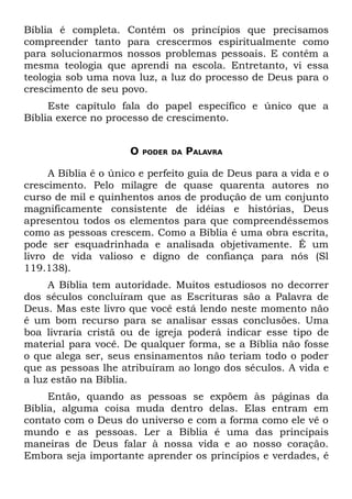 Bíblia é completa. Contém os princípios que precisamos
compreender tanto para crescermos espiritualmente como
para solucionarmos nossos problemas pessoais. E contém a
mesma teologia que aprendi na escola. Entretanto, vi essa
teologia sob uma nova luz, a luz do processo de Deus para o
crescimento de seu povo.
     Este capítulo fala do papel específico e único que a
Bíblia exerce no processo de crescimento.


                     O   PODER DA   PALAVRA

     A Bíblia é o único e perfeito guia de Deus para a vida e o
crescimento. Pelo milagre de quase quarenta autores no
curso de mil e quinhentos anos de produção de um conjunto
magnificamente consistente de idéias e histórias, Deus
apresentou todos os elementos para que compreendêssemos
como as pessoas crescem. Como a Bíblia é uma obra escrita,
pode ser esquadrinhada e analisada objetivamente. É um
livro de vida valioso e digno de confiança para nós (Sl
119.138).
     A Bíblia tem autoridade. Muitos estudiosos no decorrer
dos séculos concluíram que as Escrituras são a Palavra de
Deus. Mas este livro que você está lendo neste momento não
é um bom recurso para se analisar essas conclusões. Uma
boa livraria cristã ou de igreja poderá indicar esse tipo de
material para você. De qualquer forma, se a Bíblia não fosse
o que alega ser, seus ensinamentos não teriam todo o poder
que as pessoas lhe atribuíram ao longo dos séculos. A vida e
a luz estão na Bíblia.
     Então, quando as pessoas se expõem às páginas da
Bíblia, alguma coisa muda dentro delas. Elas entram em
contato com o Deus do universo e com a forma como ele vê o
mundo e as pessoas. Ler a Bíblia é uma das principais
maneiras de Deus falar à nossa vida e ao nosso coração.
Embora seja importante aprender os princípios e verdades, é
 