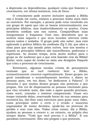 a depressão ou dependências, qualquer coisa que fomente o
crescimento, em última instância, vem de Deus.
     O crescimento pode ocorrer inclusive quando a Bíblia
não é levada em conta, embora o processo tenha mais êxito
ao contrário. Por exemplo, a pessoa pode estar envolvida em
um grupo de apoio que não se baseia intencionalmente nos
princípios bíblicos, mas inadvertidamente os pratica. Como
membros confiam uns nos outros. Compartilham suas
inseguranças e fraquezas. Com isso, descobrem que se
sentem mais seguros e que seus mundos internos estão
menos vazios e isolados. O grupo pode não saber, mas está
aplicando a prática bíblica da confissão (Tg 5.16), que abre a
alma para que seja amada pelos outros. Isso nos mostra o
quanto os princípios bíblicos são maravilhosos, poderosos e
espirituais. Ao mesmo tempo, seria muito melhor para o
grupo se ele soubesse que o que está fazendo vem da Bíblia!
Então, seria capaz de render-se mais aos desígnios Daquele
que criou o processo de crescimento.
     Entretanto, algumas escolas cristãs de pensamento
ensinam    que     se  você   conhecer    bem    a   Bíblia,
automaticamente crescerá espiritualmente. Esses grupos em
geral consideram o aconselhamento herético e dizem às
pessoas para, em vez disso, “se dedicarem à Palavra”. O
estranho é que muitos desses grupos não praticam o que
pregam. Em vez de dispensarem as pessoas exortando para
que elas estudem mais, dão todo o apoio quando precisam,
como ouvir, consolar e mostrar compreensão. Usam seu
tempo tratando delas, reservando horas de sua semana para
encontrá-las, dar-lhes uma estrutura para guiar suas vidas,
como princípios sobre o certo e o errado e maneiras
organizadas de tomar decisões, ajudá-las no processo de
perdão e orar com elas. Todas estas coisas, diz a Bíblia,
ajudam as pessoas a crescer e, no entanto, no púlpito eles
sempre dizem: “Tudo que você precisa é a Bíblia”. E um
paradoxo interessante. Eles não pregam o que praticam.
 