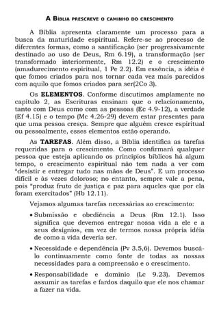 A BÍBLIA   PRESCREVE O CAMINHO DO CRESCIMENTO


     A Bíblia apresenta claramente um processo para a
busca da maturidade espiritual. Refere-se ao processo de
diferentes formas, como a santificação (ser progressivamente
destinado ao uso de Deus, Rm 6.19), a transformação (ser
transformado interiormente, Rm 12.2) e o crescimento
(amadurecimento espiritual, 1 Pe 2.2). Em essência, a idéia é
que fomos criados para nos tornar cada vez mais parecidos
com aquilo que fomos criados para ser(2Co 3).
     Os ELEMENTOS. Conforme discutimos amplamente no
capítulo 2, as Escrituras ensinam que o relacionamento,
tanto com Deus como com as pessoas (Ec 4.9-12), a verdade
(Ef 4.15) e o tempo (Mc 4.26-29) devem estar presentes para
que uma pessoa cresça. Sempre que alguém cresce espiritual
ou pessoalmente, esses elementos estão operando.
      As TAREFAS. Além disso, a Bíblia identifica as tarefas
requeridas para o crescimento. Como confirmará qualquer
pessoa que esteja aplicando os princípios bíblicos há algum
tempo, o crescimento espiritual não tem nada a ver com
“desistir e entregar tudo nas mãos de Deus”. E um processo
difícil e às vezes doloroso; no entanto, sempre vale a pena,
pois “produz fruto de justiça e paz para aqueles que por ela
foram exercitados” (Hb 12.11).
    Vejamos algumas tarefas necessárias ao crescimento:
    • Submissão e obediência a Deus (Rm 12.1). Isso
      significa que devemos entregar nossa vida a ele e a
      seus desígnios, em vez de termos nossa própria idéia
      de como a vida deveria ser.
    • Necessidade e dependência (Pv 3.5,6). Devemos buscá-
      lo continuamente como fonte de todas as nossas
      necessidades para a compreensão e o crescimento.
    • Responsabilidade e domínio (Lc 9.23). Devemos
      assumir as tarefas e fardos daquilo que ele nos chamar
      a fazer na vida.
 