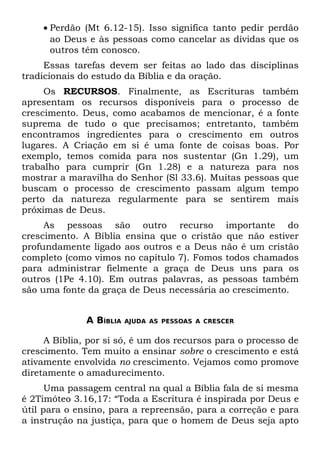 • Perdão (Mt 6.12-15). Isso significa tanto pedir perdão
      ao Deus e às pessoas como cancelar as dívidas que os
      outros têm conosco.
     Essas tarefas devem ser feitas ao lado das disciplinas
tradicionais do estudo da Bíblia e da oração.
     Os RECURSOS. Finalmente, as Escrituras também
apresentam os recursos disponíveis para o processo de
crescimento. Deus, como acabamos de mencionar, é a fonte
suprema de tudo o que precisamos; entretanto, também
encontramos ingredientes para o crescimento em outros
lugares. A Criação em si é uma fonte de coisas boas. Por
exemplo, temos comida para nos sustentar (Gn 1.29), um
trabalho para cumprir (Gn 1.28) e a natureza para nos
mostrar a maravilha do Senhor (Sl 33.6). Muitas pessoas que
buscam o processo de crescimento passam algum tempo
perto da natureza regularmente para se sentirem mais
próximas de Deus.
     As pessoas são outro recurso importante do
crescimento. A Bíblia ensina que o cristão que não estiver
profundamente ligado aos outros e a Deus não é um cristão
completo (como vimos no capítulo 7). Fomos todos chamados
para administrar fielmente a graça de Deus uns para os
outros (1Pe 4.10). Em outras palavras, as pessoas também
são uma fonte da graça de Deus necessária ao crescimento.


              A BÍBLIA   AJUDA AS PESSOAS A CRESCER


     A Bíblia, por si só, é um dos recursos para o processo de
crescimento. Tem muito a ensinar sobre o crescimento e está
ativamente envolvida no crescimento. Vejamos como promove
diretamente o amadurecimento.
      Uma passagem central na qual a Bíblia fala de si mesma
é 2Timóteo 3.16,17: “Toda a Escritura é inspirada por Deus e
útil para o ensino, para a repreensão, para a correção e para
a instrução na justiça, para que o homem de Deus seja apto
 