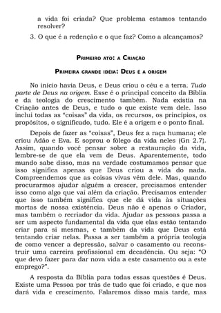 a vida foi criada? Que problema estamos tentando
       resolver?
    3. O que é a redenção e o que faz? Como a alcançamos?


                    PRIMEIRO   ATO: A   CRIAÇÃO

             PRIMEIRA   GRANDE IDÉIA:   DEUS   É A ORIGEM


     No início havia Deus, e Deus criou o céu e a terra. Tudo
parte de Deus na origem. Esse é o principal conceito da Bíblia
e da teologia do crescimento também. Nada existia na
Criação antes de Deus, e tudo o que existe vem dele. Isso
inclui todas as “coisas” da vida, os recursos, os princípios, os
propósitos, o significado, tudo. Ele é a origem e o ponto final.
     Depois de fazer as “coisas”, Deus fez a raça humana; ele
criou Adão e Eva. E soprou o fôlego da vida neles (Gn 2.7}.
Assim, quando você pensar sobre a restauração da vida,
lembre-se de que ela vem de Deus. Aparentemente, todo
mundo sabe disso, mas na verdade costumamos pensar que
isso significa apenas que Deus criou a vida do nada.
Compreendemos que as coisas vivas vêm dele. Mas, quando
procurarmos ajudar alguém a crescer, precisamos entender
isso como algo que vai além da criação. Precisamos entender
que isso também significa que ele dá vida às situações
mortas de nossa existência. Deus não é apenas o Criador,
mas também o recriador da vida. Ajudar as pessoas passa a
ser um aspecto fundamental da vida que elas estão tentando
criar para si mesmas, e também da vida que Deus está
tentando criar nelas. Passa a ser também a própria teologia
de como vencer a depressão, salvar o casamento ou recons-
truir uma carreira profissional em decadência. Ou seja: “O
que devo fazer para dar nova vida a este casamento ou a este
emprego?”.
     A resposta da Bíblia para todas essas questões é Deus.
Existe uma Pessoa por trás de tudo que foi criado, e que nos
dará vida e crescimento. Falaremos disso mais tarde, mas
 