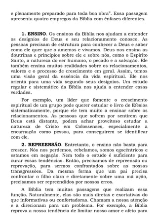 e plenamente preparado para toda boa obra”. Essa passagem
apresenta quatro empregos da Bíblia com ênfases diferentes.


     1. ENSINO. Os ensinos da Bíblia nos ajudam a entender
os desígnios de Deus e seu relacionamento conosco. As
pessoas precisam de estrutura para conhecer a Deus e saber
como ele quer que o amemos e vivamos. Deus nos ensina as
doutrinas e princípios sobre ele e sobre nós, como o Espírito
Santo, a natureza do ser humano, o pecado e a salvação. Ele
também ensina muitas realidades sobre os relacionamentos,
valores e o processo de crescimento em geral. Assim, temos
uma visão geral da essência da vida espiritual. Ele nos
orienta para uma vida segundo seus desígnios. Um estudo
regular e sistemático da Bíblia nos ajuda a entender essas
verdades.
     Por exemplo, um líder que fomente o crescimento
espiritual de um grupo pode querer estudar o livro de Efésios
sistematicamente, porque ele tem muito a ensinar sobre os
relacionamentos. As pessoas que sofrem por sentirem que
Deus está distante, podem achar proveitoso estudar a
natureza de Cristo em Colossenses, especialmente a
encarnação como pessoa, para conseguirem se identificar
com ele.
     2. REPREENSÁO. Entretanto, o ensino não basta para
crescer. Nós nos perdemos, rebelamos, somos egocêntricos e
estamos em negação. Nem todo o estudo é suficiente para
curar essas tendências. Então, precisamos de repreensão ou
reprovação, para sermos confrontados sobre as nossas
transgressões. Da mesma forma que um pai precisa
confrontar o filho clara e diretamente sobre uma má ação,
precisamos ser repreendidos por nossos erros.
     A Bíblia tem muitas passagens que realizam essa
função. Naturalmente, elas são mais diretas e exortativas do
que informativas ou confortadoras. Chamam a nossa atenção
e a direcionam para um problema. Por exemplo, a Bíblia
reprova a nossa tendência de limitar nosso amor e afeto para
 