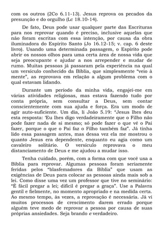 com os outros (2Co 6.11-13). Jesus reprova os pecados da
presunção e do orgulho (Lc 18.10-14).
      De fato, Deus pode usar qualquer parte das Escrituras
para nos reprovar quando é preciso, inclusive aquelas que
não foram escritas com essa intenção, por causa da obra
iluminadora do Espírito Santo (Jo 16.12-15; v. cap. 6 deste
livro). Usando uma determinada passagem, o Espírito pode
abrir os nossos olhos para uma certa área de nossa vida que
seja preocupante e ajudar a nos arrepender e mudar de
rumo. Muitas pessoas já passaram pela experiência na qual
um versículo conhecido da Bíblia, que simplesmente “veio à
mente”, as reprovava em relação a algum problema com o
qual estavam lidando.
     Durante um período da minha vida, engajei-me em
várias atividades religiosas, mas estava fazendo tudo por
conta própria, sem consultar a Deus, sem contar
conscientemente com sua ajuda e força. Era um modo de
agir auto-suficiente. Um dia, li João 5.19: “Jesus lhes deu
esta resposta: ‘Eu lhes digo verdadeiramente que o Filho não
pode fazer nada de si mesmo; só pode fazer o que vê o Pai
fazer, porque o que o Pai faz o Filho também faz”. Já tinha
lido essa passagem antes, mas dessa vez ela me mostrou o
quanto Jesus era dependente, enquanto eu agia como um
cavaleiro   solitário.  O    versículo  reprovava   o meu
distanciamento de Deus e me ajudou a mudar isso.
      Tenha cuidado, porém, com a forma com que você usa a
Bíblia para reprovar. Algumas pessoas foram seriamente
feridas pelos “blasfemadores da Bíblia” que usam as
exigências de Deus para colocar as pessoas ainda mais sob a
lei. Como disse uma vez um professor que tive no seminário:
“É fácil pregar a lei; difícil é pregar a graça”. Use a Palavra
gentil e fielmente, no momento apropriado e na medida certa.
Ao mesmo tempo, às vezes, a reprovação é necessária. Já vi
muitos processos de crescimento darem errado porque
alguém teve medo de reprovar a pessoa por causa de suas
próprias ansiedades. Seja brando e verdadeiro.
 