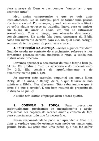para a graça de Deus e das pessoas. Vamos ver o que
acontece então”.
     Meu amigo compreendeu o que eu quis dizer
imediatamente. Ele se esforçou para se tornar uma pessoa
aberta e acessível. Por exemplo, quando ele se sentia solitário
ou sofria algum estresse no trabalho, ligava para os amigos
em busca de amor e apoio, em vez de extravasar
sexualmente. Com o tempo, sua obsessão desapareceu
completamente. Ele ainda fala dessa passagem da Bíblia
como um momento decisivo para ele, no qual Deus corrigiu
seu erro de tentar parar de pecar sem crescer.
     4. INSTRUÇÃO NA JUSTIÇA. Justiça significa “retidão”.
Quando usada no contexto do crescimento, refere-se a nos
tornarmos pessoas santas, maduras e retas. A Bíblia nos
instrui nesse processo.
    Devemos aprender a nos afastar do mal e fazer o bem (Sl
34.14). Ela produz o fruto da sabedoria e do discernimento
(Pv 2.2). Ela consiste do aprofundamento e do
amadurecimento (Hb 6.1,2).
     Ao escrever este capítulo, perguntei aos meus filhos
Ricky, de 11 anos, e Benny, de 9, o que faltaria se não
existisse a Bíblia. Eles disseram: “Não saberíamos o que é
certo e o que é errado”. É um bom resumo do propósito da
instrução na justiça!
    A Bíblia tem outros empregos além desses quatro.


     1.    CONSOLO      E   FORÇA.      Para crescermos
espiritualmente, precisamos de encorajamento e apoio.
Precisamos ser capazes de receber amor e consolo de fora
para suportarmos tudo que for necessário.
     Nossa responsabilidade pode ser aprender a falar e a
dizer a verdade quando estamos com medo ou temos uma
grande ferida, ou sofre mos uma perda que nos faz sofrer
 