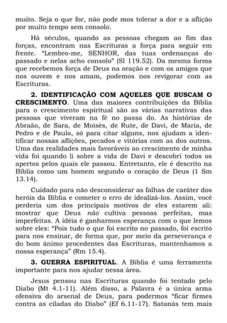 muito. Seja o que for, não pode mos tolerar a dor e a aflição
por muito tempo sem consolo.
     Há séculos, quando as pessoas chegam ao fim das
forças, encontram nas Escrituras a força para seguir em
frente. “Lembro-me, SENHOR, das tuas ordenanças do
passado e nelas acho consolo” (Sl 119.52). Da mesma forma
que recebemos força de Deus na oração e com os amigos que
nos ouvem e nos amam, podemos nos revigorar com as
Escrituras.
      2. IDENTIFICAÇÃO COM AQUELES QUE BUSCAM O
CRESCIMENTO. Uma das maiores contribuições da Bíblia
para o crescimento espiritual são as várias narrativas das
pessoas que viveram na fé no passa do. As histórias de
Abraão, de Sara, de Moisés, de Rute, de Davi, de Maria, de
Pedro e de Paulo, só para citar alguns, nos ajudam a iden-
tificar nossas aflições, pecados e vitórias com as dos outros.
Uma das realidades mais favoráveis ao crescimento de minha
vida foi quando li sobre a vida de Davi e descobri todos os
apertos pelos quais ele passou. Entretanto, ele é descrito na
Bíblia como um homem segundo o coração de Deus (1 Sm
13.14).
     Cuidado para não desconsiderar as falhas de caráter dos
heróis da Bíblia e cometer o erro de idealizá-los. Assim, você
perderia um dos principais motivos de eles estarem ali:
mostrar que Deus não cultiva pessoas perfeitas, mas
imperfeitas. A idéia é ganharmos esperança com o que lemos
sobre eles: “Pois tudo o que foi escrito no passado, foi escrito
para nos ensinar, de forma que, por meio da perseverança e
do bom ânimo procedentes das Escrituras, mantenhamos a
nossa esperança” (Rm 15.4).
    3. GUERRA ESPIRITUAL. A Bíblia é uma ferramenta
importante para nos ajudar nessa área.
     Jesus pensou nas Escrituras quando foi tentado pelo
Diabo (Mt 4.1-11). Além disso, a Palavra é a única arma
ofensiva do arsenal de Deus, para podermos “ficar firmes
contra as ciladas do Diabo” (Ef 6.11-17). Satanás tem mais
 