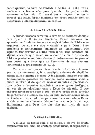 poder quando há falta de verdade e de luz. A Bíblia traz a
verdade e a luz a nós para que ele não ganhe muita
vantagem sobre nós. Já passei por situações nas quais
percebi que havia forças malignas em ação; quando citei as
Escrituras, o ataque diminuiu ou cessou.


                  A BÍBLIA   E O   DEUS   DA   BÍBLIA

     Algumas pessoas cometem o erro de se esquecer daquele
para quem a Bíblia as direciona. Ficam ansiosas em
aprender os fundamentos e as complexidades da Bíblia e se
esquecem de que ela nos encaminha para Deus. Esse
problema é tecnicamente chamado de “bíbliolatria”, que
significa transformar a Bíblia num ídolo. Isso acontece em
alguns círculos que salientam a doutrina ou o estudo da
Bíblia a ponto de se descuidarem do relacionamento pessoal
com Jesus, que disse que as Escrituras de fato são um
testemunho a seu respeito (Jo 5.39).
      Certa vez, um pastor disse que isso é como o homem
que vai ao restaurante, lê o cardápio e depois de elogiá-lo,
coloca sal e pimenta e o come. A bíbliolatria também ressalta
determinadas questões de caráter, como valorizar mais a
busca intelectual do que os relacionamentos e precisar de
conclusões e respostas absolutas para enigmas teológicos,
em vez de se relacionar com o Deus do mistério. O que
importa notar nesse caso é que, embora precisemos estudar
diligentemente a Bíblia, ela não foi feita para satisfazer nossa
curiosidade intelectual, mas para nos dar o caminho a Deus,
à vida e ao crescimento. Mantenha esse objetivo e peça
diariamente para Deus lhe dar vida por meio de suas
páginas.


                     A BÍBLIA   E A PSICOLOGIA


     A relação da Bíblia com a psicologia é motivo de muita
controvérsia nos círculos cristãos acadêmicos, discipulares e
 