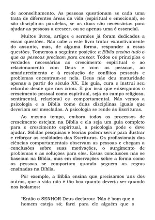 de aconselhamento. As pessoas questionam se cada uma
trata de diferentes áreas da vida (espiritual e emocional), se
são disciplinas paralelas, se as duas são necessárias para
ajudar as pessoas a crescer, ou se apenas uma é essencial.
     Muitos livros, artigos e sermões já foram dedicados a
essas questões. Não cabe a este livro tratar exaustivamente
do assunto, mas, de alguma forma, responder a essas
questões. Tomemos a seguinte posição: a Bíblia ensina tudo o
que as pessoas precisam para crescer. Todos os princípios e
verdades necessárias ao crescimento espiritual e ao
relacionamento com Deus e com as pessoas, ao
amadurecimento e à resolução de conflitos pessoais e
problemas encontram-se nela. Deus não deu maturidade
apenas a partir do século XX. Ele guia, cura e instrui seu
rebanho desde que nos criou. É por isso que enxergamos o
crescimento pessoal como espiritual, seja no campo religioso,
sentimental, relacional ou comportamental. Não vemos a
psicologia e a Bíblia como duas disciplinas iguais que
deveriam ser mescladas. A psicologia se rende às Escrituras.
     Ao mesmo tempo, embora todos os processos de
crescimento estejam na Bíblia e ela seja um guia completo
para o crescimento espiritual, a psicologia pode e deve
ajudar. Sólidas pesquisas e teorias podem servir para ilustrar
e reforçar as realidades das Escrituras. Os profissionais das
ciências comportamentais observam as pessoas e chegam a
conclusões sobre suas motivações, o surgimento de
problemas e as soluções para eles. Essas conclusões não se
baseiam na Bíblia, mas em observações sobre a forma como
as pessoas se comportam quando seguem as regras
ensinadas na Bíblia.
     Por exemplo, a Bíblia ensina que precisamos uns dos
outros, que a vida não é tão boa quanto deveria ser quando
nos isolamos:

    “Então o SENHOR Deus declarou: ‘Não é bom que o
    homem esteja só; farei para ele alguém que o
 