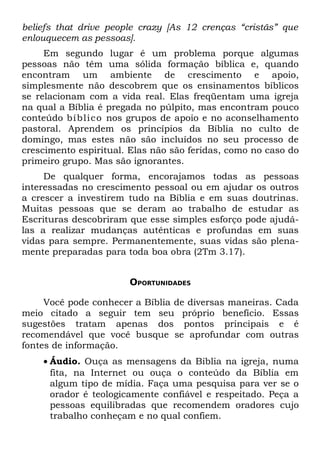 beliefs that drive people crazy [As 12 crenças “cristãs” que
enlouquecem as pessoas].
     Em segundo lugar é um problema porque algumas
pessoas não têm uma sólida formação bíblica e, quando
encontram um ambiente de crescimento e apoio,
simplesmente não descobrem que os ensinamentos bíblicos
se relacionam com a vida real. Elas freqüentam uma igreja
na qual a Bíblia é pregada no púlpito, mas encontram pouco
conteúdo bí bli co nos grupos de apoio e no aconselhamento
pastoral. Aprendem os princípios da Bíblia no culto de
domingo, mas estes não são incluídos no seu processo de
crescimento espiritual. Elas não são feridas, como no caso do
primeiro grupo. Mas são ignorantes.
     De qualquer forma, encorajamos todas as pessoas
interessadas no crescimento pessoal ou em ajudar os outros
a crescer a investirem tudo na Bíblia e em suas doutrinas.
Muitas pessoas que se deram ao trabalho de estudar as
Escrituras descobriram que esse simples esforço pode ajudá-
las a realizar mudanças autênticas e profundas em suas
vidas para sempre. Permanentemente, suas vidas são plena-
mente preparadas para toda boa obra (2Tm 3.17).


                       OPORTUNIDADES

     Você pode conhecer a Bíblia de diversas maneiras. Cada
meio citado a seguir tem seu próprio benefício. Essas
sugestões tratam apenas dos pontos principais e é
recomendável que você busque se aprofundar com outras
fontes de informação.
    • Áudio. Ouça as mensagens da Bíblia na igreja, numa
      fita, na Internet ou ouça o conteúdo da Bíblia em
      algum tipo de mídia. Faça uma pesquisa para ver se o
      orador é teologicamente confiável e respeitado. Peça a
      pessoas equilibradas que recomendem oradores cujo
      trabalho conheçam e no qual confiem.
 