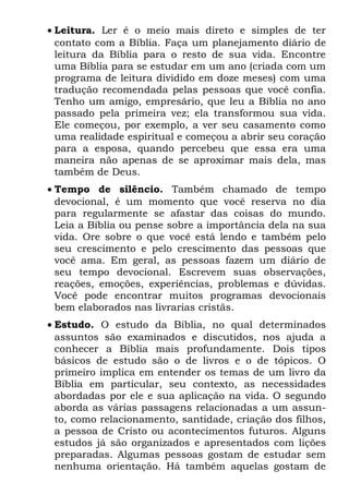 • Leitura. Ler é o meio mais direto e simples de ter
  contato com a Bíblia. Faça um planejamento diário de
  leitura da Bíblia para o resto de sua vida. Encontre
  uma Bíblia para se estudar em um ano (criada com um
  programa de leitura dividido em doze meses) com uma
  tradução recomendada pelas pessoas que você confia.
  Tenho um amigo, empresário, que leu a Bíblia no ano
  passado pela primeira vez; ela transformou sua vida.
  Ele começou, por exemplo, a ver seu casamento como
  uma realidade espiritual e começou a abrir seu coração
  para a esposa, quando percebeu que essa era uma
  maneira não apenas de se aproximar mais dela, mas
  também de Deus.
• Tempo de silêncio. Também chamado de tempo
  devocional, é um momento que você reserva no dia
  para regularmente se afastar das coisas do mundo.
  Leia a Bíblia ou pense sobre a importância dela na sua
  vida. Ore sobre o que você está lendo e também pelo
  seu crescimento e pelo crescimento das pessoas que
  você ama. Em geral, as pessoas fazem um diário de
  seu tempo devocional. Escrevem suas observações,
  reações, emoções, experiências, problemas e dúvidas.
  Você pode encontrar muitos programas devocionais
  bem elaborados nas livrarias cristãs.
• Estudo. O estudo da Bíblia, no qual determinados
  assuntos são examinados e discutidos, nos ajuda a
  conhecer a Bíblia mais profundamente. Dois tipos
  básicos de estudo são o de livros e o de tópicos. O
  primeiro implica em entender os temas de um livro da
  Bíblia em particular, seu contexto, as necessidades
  abordadas por ele e sua aplicação na vida. O segundo
  aborda as várias passagens relacionadas a um assun-
  to, como relacionamento, santidade, criação dos filhos,
  a pessoa de Cristo ou acontecimentos futuros. Alguns
  estudos já são organizados e apresentados com lições
  preparadas. Algumas pessoas gostam de estudar sem
  nenhuma orientação. Há também aquelas gostam de
 