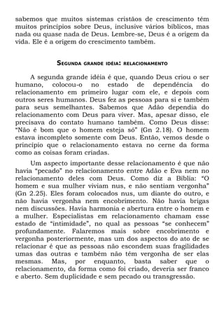 sabemos que muitos sistemas cristãos de crescimento têm
muitos princípios sobre Deus, inclusive vários bíblicos, mas
nada ou quase nada de Deus. Lembre-se, Deus é a origem da
vida. Ele é a origem do crescimento também.


            SEGUNDA   GRANDE IDÉIA: RELACIONAMENTO


     A segunda grande idéia é que, quando Deus criou o ser
humano, colocou-o no estado de dependência do
relacionamento em primeiro lugar com ele, e depois com
outros seres humanos. Deus fez as pessoas para si e também
para seus semelhantes. Sabemos que Adão dependia do
relacionamento com Deus para viver. Mas, apesar disso, ele
precisava do contato humano também. Como Deus disse:
“Não é bom que o homem esteja só” (Gn 2.18). O homem
estava incompleto somente com Deus. Então, vemos desde o
princípio que o relacionamento estava no cerne da forma
como as coisas foram criadas.
     Um aspecto importante desse relacionamento é que não
havia “pecado” no relacionamento entre Adão e Eva nem no
relacionamento deles com Deus. Como diz a Bíblia: “O
homem e sua mulher viviam nus, e não sentiam vergonha”
(Gn 2.25). Eles foram colocados nus, um diante do outro, e
não havia vergonha nem encobrimento. Não havia brigas
nem discussões. Havia harmonia e abertura entre o homem e
a mulher. Especialistas em relacionamento chamam esse
estado de “intimidade”, no qual as pessoas “se conhecem”
profundamente. Falaremos mais sobre encobrimento e
vergonha posteriormente, mas um dos aspectos do ato de se
relacionar é que as pessoas não escondem suas fragilidades
umas das outras e também não têm vergonha de ser elas
mesmas. Mas, por enquanto, basta saber que o
relacionamento, da forma como foi criado, deveria ser franco
e aberto. Sem duplicidade e sem pecado ou transgressão.
 