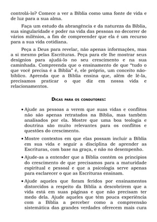 controlá-lo? Comece a ver a Bíblia como uma fonte de vida e
de luz para a sua alma.
     Faça um estudo da abrangência e da natureza da Bíblia,
sua singularidade e poder na vida das pessoas no decorrer de
vários milênios, a fim de compreender que ela é um recurso
para a sua vida cotidiana.
     Peça a Deus para revelar, não apenas informações, mas
a si mesmo pelas Escrituras. Peça para ele lhe mostrar seus
desígnios para ajudá-lo no seu crescimento e na sua
caminhada. Compreenda que o ensinamento de que “tudo o
que você precisa é a Bíblia” é, ele próprio, um conceito não-
bíblico. Aprenda que a Bíblia ensina que, além de lê-la,
precisamos praticar o que diz em nossa vida e
relacionamentos.

                  DICAS   PARA OS CONDUTORES:


    • Ajude as pessoas a verem que suas vidas e conflitos
      não são apenas retratados na Bíblia, mas também
      analisados por ela. Mostre que uma boa teologia e
      doutrina são muito relevantes para os conflitos e
      questões do crescimento.
    • Mostre contextos em que elas possam incluir a Bíblia
      em sua vida e seguir a disciplina de aprender as
      Escrituras, com base na graça, e não no desempenho.
    • Ajude-as a entender que a Bíblia contém os princípios
      do crescimento de que precisamos para a maturidade
      espiritual e pessoal e que a psicologia serve apenas
      para esclarecer o que as Escrituras ensinam.
    • Ajude aqueles que foram feridos por ensinamentos
      distorcidos a respeito da Bíblia a descobrirem que a
      vida está em suas páginas e que não precisam ter
      medo dela. Ajude aqueles que têm pouca experiência
      com a Bíblia a perceber como a compreensão
      sistemática das grandes verdades oferecem mais cura
 