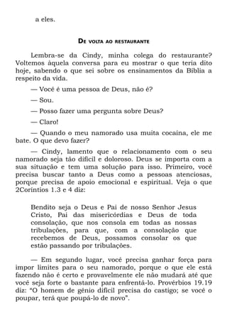 a eles.


                   DE   VOLTA AO RESTAURANTE


     Lembra-se da Cindy, minha colega do restaurante?
Voltemos àquela conversa para eu mostrar o que teria dito
hoje, sabendo o que sei sobre os ensinamentos da Bíblia a
respeito da vida.
    — Você é uma pessoa de Deus, não é?
    — Sou.
    — Posso fazer uma pergunta sobre Deus?
    — Claro!
     — Quando o meu namorado usa muita cocaína, ele me
bate. O que devo fazer?
     — Cindy, lamento que o relacionamento com o seu
namorado seja tão difícil e doloroso. Deus se importa com a
sua situação e tem uma solução para isso. Primeiro, você
precisa buscar tanto a Deus como a pessoas atenciosas,
porque precisa de apoio emocional e espiritual. Veja o que
2Coríntios 1.3 e 4 diz:

    Bendito seja o Deus e Pai de nosso Senhor Jesus
    Cristo, Pai das misericórdias e Deus de toda
    consolação, que nos consola em todas as nossas
    tribulações, para que, com a consolação que
    recebemos de Deus, possamos consolar os que
    estão passando por tribulações.

     — Em segundo lugar, você precisa ganhar força para
impor limites para o seu namorado, porque o que ele está
fazendo não é certo e provavelmente ele não mudará até que
você seja forte o bastante para enfrentá-lo. Provérbios 19.19
diz: “O homem de gênio difícil precisa do castigo; se você o
poupar, terá que poupá-lo de novo”.
 