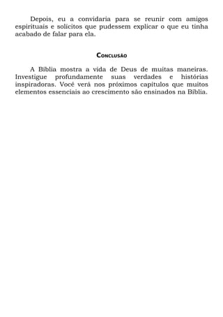 Depois, eu a convidaria para se reunir com amigos
espirituais e solícitos que pudessem explicar o que eu tinha
acabado de falar para ela.


                         CONCLUSÃO

     A Bíblia mostra a vida de Deus de muitas maneiras.
Investigue profundamente suas verdades e histórias
inspiradoras. Você verá nos próximos capítulos que muitos
elementos essenciais ao crescimento são ensinados na Bíblia.
 