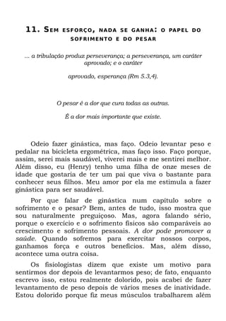 11. S E M   E S F O RÇ O , N A D A S E G A N H A : O PA P E L D O
                  S O F R I M E NT O E D O P E S A R


  ... a tribulação produz perseverança; a perseverança, um caráter
                         aprovado; e o caráter

                 aprovado, esperança (Rm 5.3,4).



             O pesar é a dor que cura todas as outras.

                É a dor mais importante que existe.



     Odeio fazer ginástica, mas faço. Odeio levantar peso e
pedalar na bicicleta ergométrica, mas faço isso. Faço porque,
assim, serei mais saudável, viverei mais e me sentirei melhor.
Além disso, eu (Henry) tenho uma filha de onze meses de
idade que gostaria de ter um pai que viva o bastante para
conhecer seus filhos. Meu amor por ela me estimula a fazer
ginástica para ser saudável.
     Por que falar de ginástica num capítulo sobre o
sofrimento e o pesar? Bem, antes de tudo, isso mostra que
sou naturalmente preguiçoso. Mas, agora falando sério,
porque o exercício e o sofrimento físicos são comparáveis ao
crescimento e sofrimento pessoais. A dor pode promover a
saúde. Quando sofremos para exercitar nossos corpos,
ganhamos força e outros benefícios. Mas, além disso,
acontece uma outra coisa.
     Os fisiologistas dizem que existe um motivo para
sentirmos dor depois de levantarmos peso; de fato, enquanto
escrevo isso, estou realmente dolorido, pois acabei de fazer
levantamento de peso depois de vários meses de inatividade.
Estou dolorido porque fiz meus músculos trabalharem além
 