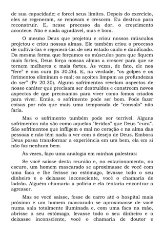 de sua capacidade; e forcei seus limites. Depois do exercício,
eles se regeneram, se renovam e crescem. Eu destruo para
reconstruir. E, nesse processo da dor, o crescimento
acontece. Não é nada agradável, mas é bom.
     O mesmo Deus que projetou e criou nossos músculos
projetou e criou nossas almas. Ele também criou o processo
de cultivá-las e regenerá-las de seu estado caído e danificado.
Da mesma forma que forçamos os músculos para que fiquem
mais fortes, Deus força nossas almas a crescer para que se
tornem melhores e mais fortes. Às vezes, de fato, ele nos
“fere” e nos cura (Is 30.26). E, na verdade, “os golpes e os
ferimentos eliminam o mal; os açoites limpam as profundezas
do ser” (Pv 20.30). Alguns sofrimentos revelam aspectos de
nosso caráter que precisam ser destruídos e constroem novos
aspectos de que precisamos para viver como fomos criados
para viver. Então, o sofrimento pode ser bom. Pode fazer
coisas por nós que mais uma temporada de “consolo” não
faria.
     Mas o sofrimento também pode ser terrível. Alguns
sofrimentos não são como aquelas “feridas” que Deus “cura”.
São sofrimentos que infligem o mal no coração e na alma das
pessoas e não têm nada a ver com o desejo de Deus. Embora
Deus possa transformar a experiência em um bem, ela em si
não faz nenhum bem.
    Às vezes, faço uma analogia em minhas palestras:
     Se você saísse desta reunião e, no estacionamento, no
escuro, um homem mascarado se aproximasse de você com
uma faca e lhe ferisse no estômago, levasse todo o seu
dinheiro e o deixasse inconsciente, você o chamaria de
ladrão. Alguém chamaria a polícia e ela tentaria encontrar o
agressor.
     Mas se você saísse, fosse de carro até o hospital mais
próximo e um homem mascarado se aproximasse de você
numa sala totalmente iluminada e, com uma faca na mão,
abrisse o seu estômago, levasse todo o seu dinheiro e o
deixasse inconsciente, você o chamaria de doutor e
 