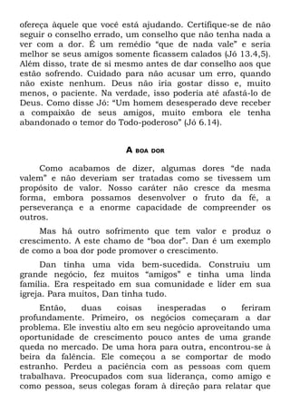 ofereça àquele que você está ajudando. Certifique-se de não
seguir o conselho errado, um conselho que não tenha nada a
ver com a dor. É um remédio “que de nada vale” e seria
melhor se seus amigos somente ficassem calados (Jó 13.4,5).
Além disso, trate de si mesmo antes de dar conselho aos que
estão sofrendo. Cuidado para não acusar um erro, quando
não existe nenhum. Deus não iria gostar disso e, muito
menos, o paciente. Na verdade, isso poderia até afastá-lo de
Deus. Como disse Jó: “Um homem desesperado deve receber
a compaixão de seus amigos, muito embora ele tenha
abandonado o temor do Todo-poderoso” (Jó 6.14).


                         A   BOA DOR


     Como acabamos de dizer, algumas dores “de nada
valem” e não deveriam ser tratadas como se tivessem um
propósito de valor. Nosso caráter não cresce da mesma
forma, embora possamos desenvolver o fruto da fé, a
perseverança e a enorme capacidade de compreender os
outros.
     Mas há outro sofrimento que tem valor e produz o
crescimento. A este chamo de “boa dor”. Dan é um exemplo
de como a boa dor pode promover o crescimento.
     Dan tinha uma vida bem-sucedida. Construiu um
grande negócio, fez muitos “amigos” e tinha uma linda
família. Era respeitado em sua comunidade e líder em sua
igreja. Para muitos, Dan tinha tudo.
     Então,    duas     coisas   inesperadas    o    feriram
profundamente. Primeiro, os negócios começaram a dar
problema. Ele investiu alto em seu negócio aproveitando uma
oportunidade de crescimento pouco antes de uma grande
queda no mercado. De uma hora para outra, encontrou-se à
beira da falência. Ele começou a se comportar de modo
estranho. Perdeu a paciência com as pessoas com quem
trabalhava. Preocupados com sua liderança, como amigo e
como pessoa, seus colegas foram à direção para relatar que
 
