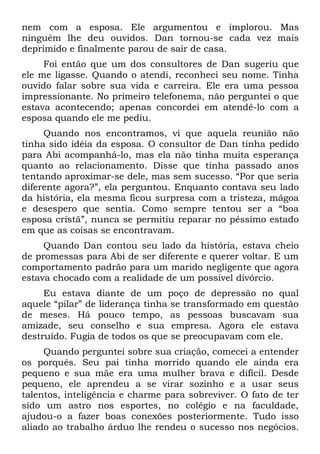 nem com a esposa. Ele argumentou e implorou. Mas
ninguém lhe deu ouvidos. Dan tornou-se cada vez mais
deprimido e finalmente parou de sair de casa.
     Foi então que um dos consultores de Dan sugeriu que
ele me ligasse. Quando o atendi, reconheci seu nome. Tinha
ouvido falar sobre sua vida e carreira. Ele era uma pessoa
impressionante. No primeiro telefonema, não perguntei o que
estava acontecendo; apenas concordei em atendê-lo com a
esposa quando ele me pediu.
     Quando nos encontramos, vi que aquela reunião não
tinha sido idéia da esposa. O consultor de Dan tinha pedido
para Abi acompanhá-lo, mas ela não tinha muita esperança
quanto ao relacionamento. Disse que tinha passado anos
tentando aproximar-se dele, mas sem sucesso. “Por que seria
diferente agora?”, ela perguntou. Enquanto contava seu lado
da história, ela mesma ficou surpresa com a tristeza, mágoa
e desespero que sentia. Como sempre tentou ser a “boa
esposa cristã”, nunca se permitiu reparar no péssimo estado
em que as coisas se encontravam.
     Quando Dan contou seu lado da história, estava cheio
de promessas para Abi de ser diferente e querer voltar. E um
comportamento padrão para um marido negligente que agora
estava chocado com a realidade de um possível divórcio.
     Eu estava diante de um poço de depressão no qual
aquele “pilar” de liderança tinha se transformado em questão
de meses. Há pouco tempo, as pessoas buscavam sua
amizade, seu conselho e sua empresa. Agora ele estava
destruído. Fugia de todos os que se preocupavam com ele.
     Quando perguntei sobre sua criação, comecei a entender
os porquês. Seu pai tinha morrido quando ele ainda era
pequeno e sua mãe era uma mulher brava e difícil. Desde
pequeno, ele aprendeu a se virar sozinho e a usar seus
talentos, inteligência e charme para sobreviver. O fato de ter
sido um astro nos esportes, no colégio e na faculdade,
ajudou-o a fazer boas conexões posteriormente. Tudo isso
aliado ao trabalho árduo lhe rendeu o sucesso nos negócios.
 