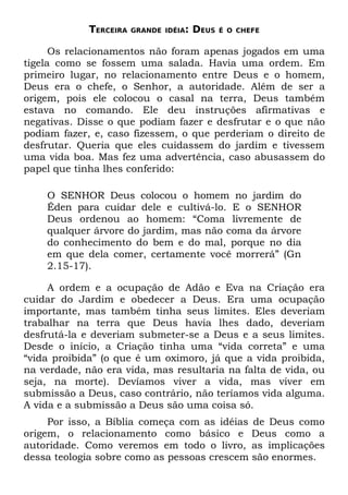 TERCEIRA   GRANDE IDÉIA:   DEUS   É O CHEFE


      Os relacionamentos não foram apenas jogados em uma
tigela como se fossem uma salada. Havia uma ordem. Em
primeiro lugar, no relacionamento entre Deus e o homem,
Deus era o chefe, o Senhor, a autoridade. Além de ser a
origem, pois ele colocou o casal na terra, Deus também
estava no comando. Ele deu instruções afirmativas e
negativas. Disse o que podiam fazer e desfrutar e o que não
podiam fazer, e, caso fizessem, o que perderiam o direito de
desfrutar. Queria que eles cuidassem do jardim e tivessem
uma vida boa. Mas fez uma advertência, caso abusassem do
papel que tinha lhes conferido:

    O SENHOR Deus colocou o homem no jardim do
    Éden para cuidar dele e cultivá-lo. E o SENHOR
    Deus ordenou ao homem: “Coma livremente de
    qualquer árvore do jardim, mas não coma da árvore
    do conhecimento do bem e do mal, porque no dia
    em que dela comer, certamente você morrerá” (Gn
    2.15-17).

     A ordem e a ocupação de Adão e Eva na Criação era
cuidar do Jardim e obedecer a Deus. Era uma ocupação
importante, mas também tinha seus limites. Eles deveriam
trabalhar na terra que Deus havia lhes dado, deveriam
desfrutá-la e deveriam submeter-se a Deus e a seus limites.
Desde o início, a Criação tinha uma “vida correta” e uma
“vida proibida” (o que é um oximoro, já que a vida proibida,
na verdade, não era vida, mas resultaria na falta de vida, ou
seja, na morte). Devíamos viver a vida, mas viver em
submissão a Deus, caso contrário, não teríamos vida alguma.
A vida e a submissão a Deus são uma coisa só.
     Por isso, a Bíblia começa com as idéias de Deus como
origem, o relacionamento como básico e Deus como a
autoridade. Como veremos em todo o livro, as implicações
dessa teologia sobre como as pessoas crescem são enormes.
 