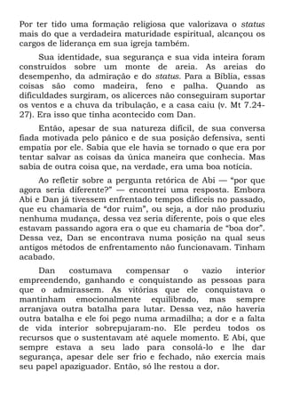 Por ter tido uma formação religiosa que valorizava o status
mais do que a verdadeira maturidade espiritual, alcançou os
cargos de liderança em sua igreja também.
     Sua identidade, sua segurança e sua vida inteira foram
construídos sobre um monte de areia. As areias do
desempenho, da admiração e do status. Para a Bíblia, essas
coisas são como madeira, feno e palha. Quando as
dificuldades surgiram, os alicerces não conseguiram suportar
os ventos e a chuva da tribulação, e a casa caiu (v. Mt 7.24-
27). Era isso que tinha acontecido com Dan.
     Então, apesar de sua natureza difícil, de sua conversa
fiada motivada pelo pânico e de sua posição defensiva, senti
empatia por ele. Sabia que ele havia se tornado o que era por
tentar salvar as coisas da única maneira que conhecia. Mas
sabia de outra coisa que, na verdade, era uma boa notícia.
     Ao refletir sobre a pergunta retórica de Abi — “por que
agora seria diferente?” — encontrei uma resposta. Embora
Abi e Dan já tivessem enfrentado tempos difíceis no passado,
que eu chamaria de “dor ruim”, ou seja, a dor não produziu
nenhuma mudança, dessa vez seria diferente, pois o que eles
estavam passando agora era o que eu chamaria de “boa dor”.
Dessa vez, Dan se encontrava numa posição na qual seus
antigos métodos de enfrentamento não funcionavam. Tinham
acabado.
     Dan    costumava      compensar     o   vazio  interior
empreendendo, ganhando e conquistando as pessoas para
que o admirassem. As vitórias que ele conquistava o
mantinham emocionalmente equilibrado, mas sempre
arranjava outra batalha para lutar. Dessa vez, não haveria
outra batalha e ele foi pego numa armadilha; a dor e a falta
de vida interior sobrepujaram-no. Ele perdeu todos os
recursos que o sustentavam até aquele momento. E Abi, que
sempre estava a seu lado para consolá-lo e lhe dar
segurança, apesar dele ser frio e fechado, não exercia mais
seu papel apaziguador. Então, só lhe restou a dor.
 