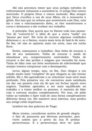Abi não precisava temer que seus antigos métodos de
enfrentamento voltassem a assombrá-la. O antigo Dan estava
morrendo. O próprio Deus o estava matando. Mas sempre
que Deus crucifica a um de seus filhos, ele o ressuscita à
glória. Era isso que eu achava que aconteceria com Dan, com
ela e com o relacionamento deles, se eles mantivessem o
curso e deixassem a dor realizar seu trabalho.
     A princípio, Dan queria que eu fizesse tudo isso passar.
Tive de “convertê-lo” à idéia de que a única “saída” era
“passar por isso”. Ele teria de encarar algumas realidades
dolorosas e, se o fizesse, nunca mais teria de fazê-lo de novo.
No fim, ele não se apoiaria mais em areia, mas em rocha
dura.
    Então, começamos a trabalhar. Dan tinha de encarar a
dor de seu isolamento. Tinha de encarar o medo de
abandonar seu comportamento controlador. Tinha de
encarar a dor das perdas e mágoas que escondia há anos.
Tinha de lidar com um forte sentimento de inferioridade que
sempre tentava compensar com o desempenho.
     Levou algum tempo, mas, no fim, Dan chegou a um
estado muito mais “completo” do que chegaria se não tivesse
sofrido. Ele e Abi aprenderam a se relacionar num nível mais
profundo. Pela primeira vez, ele encontrou mais satisfação
em dar um passeio com ela do que em fechar aquele novo
negócio. Também aprendeu a ser mais equilibrado no
trabalho e a tratar melhor as pessoas. A maneira de lidar
com o estresse mudou completamente. Por isso, ele pôde
voltar ao trabalho e fazer tudo de uma forma completamente
diferente dessa vez. Ele manteve seus talentos, mas perdeu
seu antigo estilo impetuoso.
    Lembrei-me das palavras de Tiago:

    Meus irmãos, considerem motivo de grande alegria
    o fato de passarem por diversas provações, pois
    vocês sabem que a prova da sua fé produz
    perseverança. E a perseverança deve ter ação
 