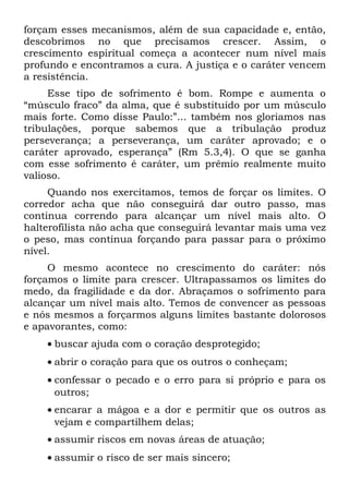 forçam esses mecanismos, além de sua capacidade e, então,
descobrimos no que precisamos crescer. Assim, o
crescimento espiritual começa a acontecer num nível mais
profundo e encontramos a cura. A justiça e o caráter vencem
a resistência.
     Esse tipo de sofrimento é bom. Rompe e aumenta o
“músculo fraco” da alma, que é substituído por um músculo
mais forte. Como disse Paulo:”... também nos gloriamos nas
tribulações, porque sabemos que a tribulação produz
perseverança; a perseverança, um caráter aprovado; e o
caráter aprovado, esperança” (Rm 5.3,4). O que se ganha
com esse sofrimento é caráter, um prêmio realmente muito
valioso.
     Quando nos exercitamos, temos de forçar os limites. O
corredor acha que não conseguirá dar outro passo, mas
continua correndo para alcançar um nível mais alto. O
halterofilista não acha que conseguirá levantar mais uma vez
o peso, mas continua forçando para passar para o próximo
nível.
     O mesmo acontece no crescimento do caráter: nós
forçamos o limite para crescer. Ultrapassamos os limites do
medo, da fragilidade e da dor. Abraçamos o sofrimento para
alcançar um nível mais alto. Temos de convencer as pessoas
e nós mesmos a forçarmos alguns limites bastante dolorosos
e apavorantes, como:
    • buscar ajuda com o coração desprotegido;
    • abrir o coração para que os outros o conheçam;
    • confessar o pecado e o erro para si próprio e para os
      outros;
    • encarar a mágoa e a dor e permitir que os outros as
      vejam e compartilhem delas;
    • assumir riscos em novas áreas de atuação;
    • assumir o risco de ser mais sincero;
 