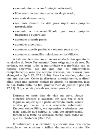 • assumir riscos na confrontação relacional;
    • lidar com um trauma e uma dor do passado;
    • ser mais determinado;
    • ser mais atuante na vida para suprir suas próprias
      necessidades;
    • assumir a responsabilidade        por   suas   próprias
      fraquezas e superá-las;
    • aprender a sentir pesar;
    • aprender a perdoar;
    • aprender a pedir perdão e a reparar seus erros;
    • aprender a reconciliar relacionamentos difíceis.
     A lista não termina por aí. As áreas são tantas quanto os
versículos do Novo Testamento! Deus exige muito de nós. Na
verdade, ele exige tudo. A maturidade e a perfeição são os
nossos objetivos. Ele diz que não os cumpriremos
completamente, mas que sempre devemos nos esforçar para
alcançá-los (Fp 3.12; Ef 5.13-16). Essa é a boa dor, a dor que
tem um destino. Como já dissemos anteriormente, a disci-
plina pode não parecer motivo de alegria no momento, mas
de dor. Entretanto, no fim, produz fruto de justiça e paz (Hb
12.11). O que servia para Jesus, serve para nós:

    Durante os seus dias de vida na terra, Jesus
    ofereceu orações e súplicas, em alta voz e com
    lágrimas, àquele que o podia salvar da morte, sendo
    ouvido por causa da sua reverente submissão.
    Embora sendo Filho, ele aprendeu a obedecer por
    meio daquilo que sofreu; e, uma vez aperfeiçoado,
    tornou-se a fonte da salvação eterna para todos os
    que lhe obedecem (Hb 5.7-9).

    O sofrimento é o caminho que Jesus nos deu como
exemplo e nos ensinou a trilhar da maneira correta. Ele
 