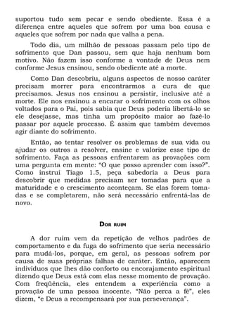 suportou tudo sem pecar e sendo obediente. Essa é a
diferença entre aqueles que sofrem por uma boa causa e
aqueles que sofrem por nada que valha a pena.
     Todo dia, um milhão de pessoas passam pelo tipo de
sofrimento que Dan passou, sem que haja nenhum bom
motivo. Não fazem isso conforme a vontade de Deus nem
conforme Jesus ensinou, sendo obediente até a morte.
     Como Dan descobriu, alguns aspectos de nosso caráter
precisam morrer para encontrarmos a cura de que
precisamos. Jesus nos ensinou a persistir, inclusive até a
morte. Ele nos ensinou a encarar o sofrimento com os olhos
voltados para o Pai, pois sabia que Deus poderia libertá-lo se
ele desejasse, mas tinha um propósito maior ao fazê-lo
passar por aquele processo. É assim que também devemos
agir diante do sofrimento.
     Então, ao tentar resolver os problemas de sua vida ou
ajudar os outros a resolver, ensine e valorize esse tipo de
sofrimento. Faça as pessoas enfrentarem as provações com
uma pergunta em mente: “O que posso aprender com isso?”.
Como instrui Tiago 1.5, peça sabedoria a Deus para
descobrir que medidas precisam ser tomadas para que a
maturidade e o crescimento aconteçam. Se elas forem toma-
das e se completarem, não será necessário enfrentá-las de
novo.


                          DOR   RUIM


     A dor ruim vem da repetição de velhos padrões de
comportamento e da fuga do sofrimento que seria necessário
para mudá-los, porque, em geral, as pessoas sofrem por
causa de suas próprias falhas de caráter. Então, aparecem
indivíduos que lhes dão conforto ou encorajamento espiritual
dizendo que Deus está com elas nesse momento de provação.
Com freqüência, eles entendem a experiência como a
provação de uma pessoa inocente. “Não perca a fé”, eles
dizem, “e Deus a recompensará por sua perseverança”.
 