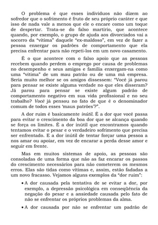 O problema é que esses indivíduos não dizem ao
sofredor que o sofrimento é fruto de seu próprio caráter e que
isso de nada vale a menos que ele o encare como um toque
de despertar. Trata-se do falso martírio, que acontece
quando, por exemplo, o grupo de ajuda aos divorciados vai a
socorro da “vítima” daquele “ex-maldoso”, em vez de fazer a
pessoa enxergar os padrões de comportamento que ela
precisa enfrentar para não repeti-los em um novo casamento.
     É o que acontece com o falso apoio que as pessoas
recebem quando perdem o emprego por causa de problemas
no desempenho e seus amigos e família enxergam-na como
uma “vítima” de um mau patrão ou de uma má empresa.
Seria muito melhor se os amigos dissessem: “Você já parou
para pensar se existe alguma verdade no que eles disseram?
Já parou para pensar se existe algum padrão de
comportamento negativo em sua vida profissional e no seu
trabalho? Você já pensou no fato de que é o denominador
comum de todos esses ‘maus patrões’?”.
     A dor ruim é basicamente inútil. É a dor que você passa
para evitar o crescimento da boa dor que se alcança quando
se força os limites. É a dor inútil que encontramos quando
tentamos evitar o pesar e o verdadeiro sofrimento que precisa
ser enfrentado. E a dor inútil de tentar forçar uma pessoa a
nos amar ou apoiar, em vez de encarar a perda desse amor e
seguir em frente.
     Mas em muitos sistemas de apoio, as pessoas são
consoladas de uma forma que não as faz encarar os passos
do crescimento necessários para não cometerem os mesmos
erros. Elas são tidas como vítimas e, assim, estão fadadas a
um novo fracasso. Vejamos alguns exemplos da “dor ruim”:
    • A dor causada pela tentativa de se evitar a dor, por
      exemplo, a depressão psicológica em conseqüência da
      negação do pesar e a ansiedade causada pelo fato de
      não se enfrentar os próprios problemas da alma.
    • A dor causada por não se enfrentar um padrão de
 