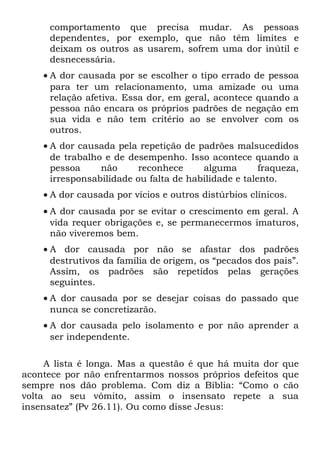 comportamento que precisa mudar. As pessoas
     dependentes, por exemplo, que não têm limites e
     deixam os outros as usarem, sofrem uma dor inútil e
     desnecessária.
    • A dor causada por se escolher o tipo errado de pessoa
      para ter um relacionamento, uma amizade ou uma
      relação afetiva. Essa dor, em geral, acontece quando a
      pessoa não encara os próprios padrões de negação em
      sua vida e não tem critério ao se envolver com os
      outros.
    • A dor causada pela repetição de padrões malsucedidos
      de trabalho e de desempenho. Isso acontece quando a
      pessoa     não      reconhece     alguma        fraqueza,
      irresponsabilidade ou falta de habilidade e talento.
    • A dor causada por vícios e outros distúrbios clínicos.
    • A dor causada por se evitar o crescimento em geral. A
      vida requer obrigações e, se permanecermos imaturos,
      não viveremos bem.
    • A dor causada por não se afastar dos padrões
      destrutivos da família de origem, os “pecados dos pais”.
      Assim, os padrões são repetidos pelas gerações
      seguintes.
    • A dor causada por se desejar coisas do passado que
      nunca se concretizarão.
    • A dor causada pelo isolamento e por não aprender a
      ser independente.

     A lista é longa. Mas a questão é que há muita dor     que
acontece por não enfrentarmos nossos próprios defeitos     que
sempre nos dão problema. Com diz a Bíblia: “Como o         cão
volta ao seu vômito, assim o insensato repete a            sua
insensatez” (Pv 26.11). Ou como disse Jesus:
 