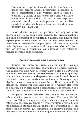 Quando um espírito imundo sai de um homem,
    passa por lugares áridos procurando descanso, e,
    não o encontrando, diz: ‘Voltarei para a casa de
    onde saí’. Quando chega, encontra a casa varrida e
    em ordem. Então vai e traz outros sete espíritos
    piores do que ele, e entrando passam a viver ali. E o
    estado final daquele homem torna-se pior do que o
    primeiro (Lc 11.24-26).

     Como Jesus sugere, é preciso que alguma coisa
aconteça dentro da casa desse homem. Ele precisa encher a
sua casa de crescimento espiritual e, assim, não haverá mais
espaço para a escuridão. O fato de não encararmos um
crescimento necessário sempre gera sofrimento e, quanto
mais fugimos, mais sofremos. Se a pessoa não enfrentar o
que for preciso, a dinâmica, os sintomas e os relaciona-
mentos piorarão cada vez mais.


            COMO   EVITAR A DOR RUIM E ABRAÇAR A BOA


     Aqueles que estão em busca do crescimento e os que
ministram para eles têm três chamados a atender. Primeiro,
não considerar uma “dor do crescimento” a dor e o sofrimento
causados por padrões de comportamento. A menos que seja
usada como um toque de despertar, essa dor é inútil. Se você
a encarar como um sofrimento válido que Deus quer que
alguém passe, como uma provação de Deus para a fé de
alguém ou considerar que uma pessoa é “vítima” dos erros
dos outros, a dor será inútil e continuará ou retornará. Não é
um sofrimento legítimo, mas fruto da falta de crescimento.
      Há pouco tempo, esbarrei num amigo que me contou
sobre alguém que eu não via há anos. Era uma história
triste. Na última vez que nos vimos, ele estava praticamente
estagnado na carreira depois de cometer alguns erros. O que
me chamou a atenção foi um padrão de comportamento. Em
quase toda conversa que tínhamos, ele culpava alguém pelo
que estava acontecendo com ele naquele momento. Era o seu
 