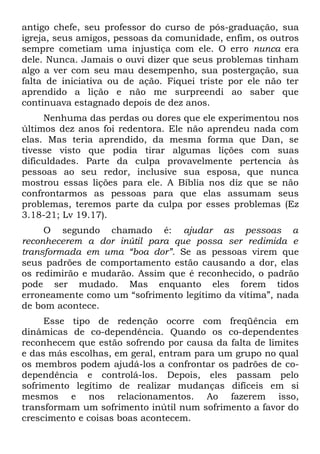 antigo chefe, seu professor do curso de pós-graduação, sua
igreja, seus amigos, pessoas da comunidade, enfim, os outros
sempre cometiam uma injustiça com ele. O erro nunca era
dele. Nunca. Jamais o ouvi dizer que seus problemas tinham
algo a ver com seu mau desempenho, sua postergação, sua
falta de iniciativa ou de ação. Fiquei triste por ele não ter
aprendido a lição e não me surpreendi ao saber que
continuava estagnado depois de dez anos.
     Nenhuma das perdas ou dores que ele experimentou nos
últimos dez anos foi redentora. Ele não aprendeu nada com
elas. Mas teria aprendido, da mesma forma que Dan, se
tivesse visto que podia tirar algumas lições com suas
dificuldades. Parte da culpa provavelmente pertencia às
pessoas ao seu redor, inclusive sua esposa, que nunca
mostrou essas lições para ele. A Bíblia nos diz que se não
confrontarmos as pessoas para que elas assumam seus
problemas, teremos parte da culpa por esses problemas (Ez
3.18-21; Lv 19.17).
     O segundo chamado é: ajudar as pessoas a
reconhecerem a dor inútil para que possa ser redimida e
transformada em uma “boa dor”. Se as pessoas virem que
seus padrões de comportamento estão causando a dor, elas
os redimirão e mudarão. Assim que é reconhecido, o padrão
pode ser mudado. Mas enquanto eles forem tidos
erroneamente como um “sofrimento legítimo da vítima”, nada
de bom acontece.
     Esse tipo de redenção ocorre com freqüência em
dinâmicas de co-dependência. Quando os co-dependentes
reconhecem que estão sofrendo por causa da falta de limites
e das más escolhas, em geral, entram para um grupo no qual
os membros podem ajudá-los a confrontar os padrões de co-
dependência e controlá-los. Depois, eles passam pelo
sofrimento legítimo de realizar mudanças difíceis em si
mesmos e nos relacionamentos. Ao fazerem isso,
transformam um sofrimento inútil num sofrimento a favor do
crescimento e coisas boas acontecem.
 