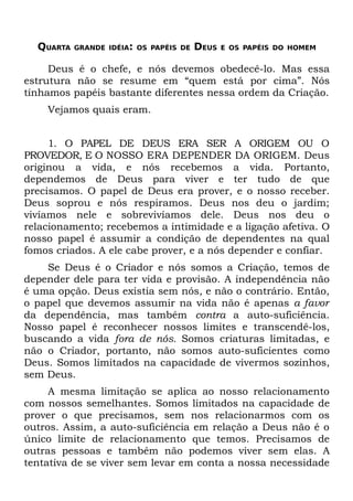 QUARTA   GRANDE IDÉIA: OS PAPÉIS DE   DEUS   E OS PAPÉIS DO HOMEM


     Deus é o chefe, e nós devemos obedecê-lo. Mas essa
estrutura não se resume em “quem está por cima”. Nós
tínhamos papéis bastante diferentes nessa ordem da Criação.
    Vejamos quais eram.


     1. O PAPEL DE DEUS ERA SER A ORIGEM OU O
PROVEDOR, E O NOSSO ERA DEPENDER DA ORIGEM. Deus
originou a vida, e nós recebemos a vida. Portanto,
dependemos de Deus para viver e ter tudo de que
precisamos. O papel de Deus era prover, e o nosso receber.
Deus soprou e nós respiramos. Deus nos deu o jardim;
vivíamos nele e sobrevivíamos dele. Deus nos deu o
relacionamento; recebemos a intimidade e a ligação afetiva. O
nosso papel é assumir a condição de dependentes na qual
fomos criados. A ele cabe prover, e a nós depender e confiar.
    Se Deus é o Criador e nós somos a Criação, temos de
depender dele para ter vida e provisão. A independência não
é uma opção. Deus existia sem nós, e não o contrário. Então,
o papel que devemos assumir na vida não é apenas a favor
da dependência, mas também contra a auto-suficiência.
Nosso papel é reconhecer nossos limites e transcendê-los,
buscando a vida fora de nós. Somos criaturas limitadas, e
não o Criador, portanto, não somos auto-suficientes como
Deus. Somos limitados na capacidade de vivermos sozinhos,
sem Deus.
     A mesma limitação se aplica ao nosso relacionamento
com nossos semelhantes. Somos limitados na capacidade de
prover o que precisamos, sem nos relacionarmos com os
outros. Assim, a auto-suficiência em relação a Deus não é o
único limite de relacionamento que temos. Precisamos de
outras pessoas e também não podemos viver sem elas. A
tentativa de se viver sem levar em conta a nossa necessidade
 
