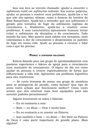 Isso nos leva ao terceiro chamado: ajudar a converter o
sofrimento inútil em sofrimento redentor. Em outras palavras,
ajudar as pessoas a resolver seus problemas, ajudá-las a ver
que não são apenas vítimas, como o homem da história do
Bom Samaritano. Ajudá-las a entender que seu sofrimento é
gerado pela tentativa de fugir do sofrimento legítimo do
crescimento e, finalmente, ajudá-las a resolver esses
problemas. E uma característica tipicamente humana tentar
evitar o sofrimento da disciplina e do crescimento. Todo
mundo faz isso. Mas quanto mais sábios nos tornamos, mais
valorizamos a dor do crescimento e desprezamos os padrões
de fuga em nossa vida. Ajude as pessoas a encarar e lidar
com o que for preciso.


                 PEDRO:   O SOFREDOR RELUTANTE


     Estava falando para um grupo de aproximadamente cem
pastores experientes e líderes de igreja para o crescimento
num seminário de treinamento. O tópico do dia era como
ajudar as pessoas a crescer espiritualmente de forma que
influenciasse a vida real. Apresentei um problema hipotético
para eles resolverem:
    — Se vocês tivessem de armar um grupo de membros
para se protegerem do pecado, como fariam? Que tipo de
arma vocês acham que funcionaria melhor? Como vocês
acham que eles estariam mais bem equipados para não
assumir padrões pecaminosos?
    Alguns levantaram as mãos e falaram:
    — Eu os ensinaria a orar.
    — Bom — eu disse — Orar é muito bom.
    — Eu os ensinaria a se manter na Palavra.
     — Isso também é bom — eu disse — Ser forte na Palavra
de Deus é uma parte importante do grande plano. Mais
alguém?
 