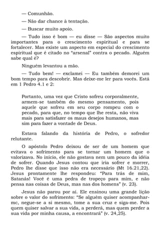 — Comunhão.
    — Não dar chance à tentação.
    — Buscar muito apoio.
     — Tudo isso é bom — eu disse — São aspectos muito
importantes para o crescimento espiritual e para se
fortalecer. Mas existe um aspecto em especial do crescimento
espiritual que é citado no “arsenal” contra o pecado. Alguém
sabe qual é?
    Ninguém levantou a mão.
    — Tudo bem! — exclamei — Eu também demorei um
bom tempo para descobrir. Mas deixe-me ler para vocês. Está
em 1 Pedro 4.1 e 2:

    Portanto, uma vez que Cristo sofreu corporalmente,
    armem-se também do mesmo pensamento, pois
    aquele que sofreu em seu corpo rompeu com o
    pecado, para que, no tempo que lhe resta, não viva
    mais para satisfazer os maus desejos humanos, mas
    sim para fazer a vontade de Deus.

     Estava   falando   da   história   de   Pedro,   o   sofredor
relutante.
     O apóstolo Pedro deixou de ser de um homem que
evitava o sofrimento para se tornar um homem que o
valorizava. No início, ele não gostava nem um pouco da idéia
de sofrer. Quando Jesus contou que iria sofrer e morrer,
Pedro lhe disse que isso não era necessário (Mt 16.21,22).
Jesus prontamente lhe respondeu: “Para trás de mim,
Satanás! Você é uma pedra de tropeço para mim, e não
pensa nas coisas de Deus, mas nas dos homens” (v. 23).
     Jesus não parou por aí. Ele ensinou uma grande lição
sobre o valor do sofrimento: “Se alguém quiser acompanhar-
mc, negue-se a si mesmo, tome a sua cruz e siga-me. Pois
quem quiser salvar a sua vida, a perderá, mas quem perder a
sua vida por minha causa, a encontrará” (v. 24,25).
 